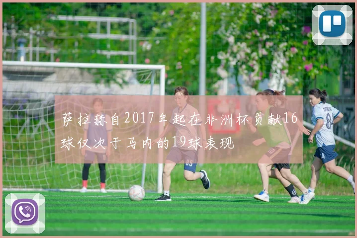 萨拉赫自2017年起在非洲杯贡献16球仅次于马内的19球表现