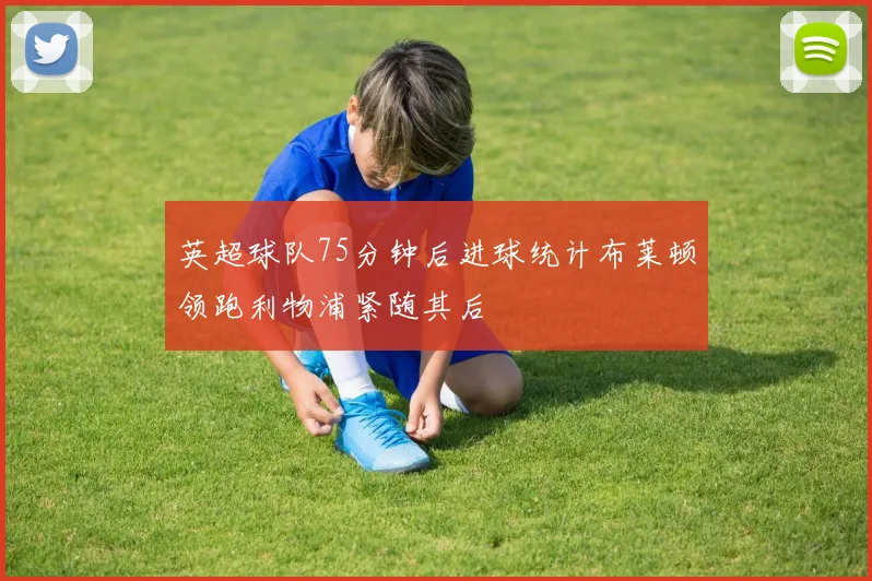 英超球队75分钟后进球统计布莱顿领跑利物浦紧随其后