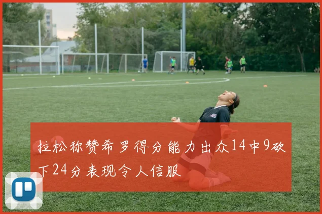 拉松称赞希罗得分能力出众14中9砍下24分表现令人信服