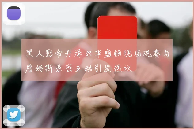黑人影帝丹泽尔华盛顿现场观赛与詹姆斯亲密互动引发热议