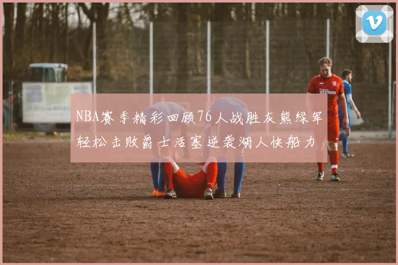 NBA赛季精彩回顾76人战胜灰熊绿军轻松击败爵士活塞逆袭湖人快船力克国王