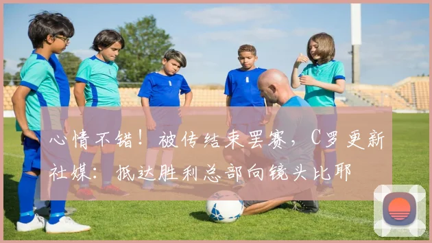 心情不错！被传结束罢赛，C罗更新社媒：抵达胜利总部向镜头比耶