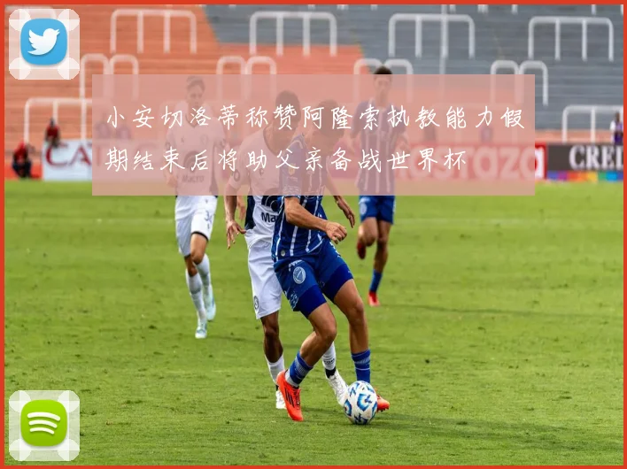 小安切洛蒂称赞阿隆索执教能力假期结束后将助父亲备战世界杯