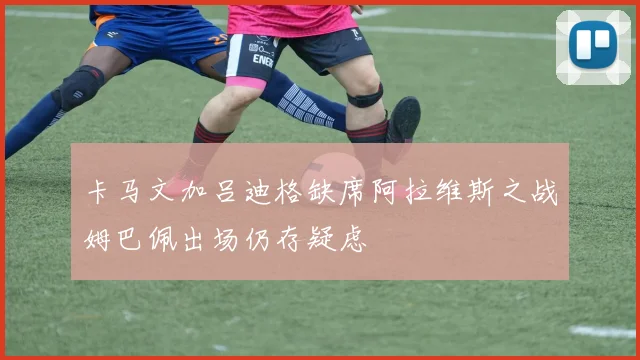 卡马文加吕迪格缺席阿拉维斯之战姆巴佩出场仍存疑虑