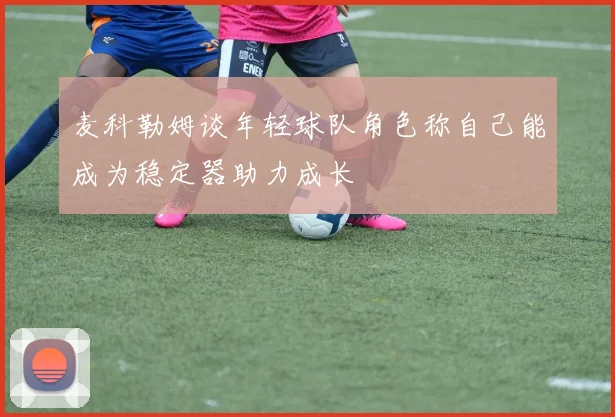 麦科勒姆谈年轻球队角色称自己能成为稳定器助力成长