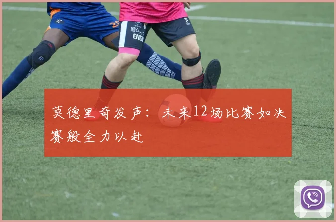 莫德里奇发声：未来12场比赛如决赛般全力以赴