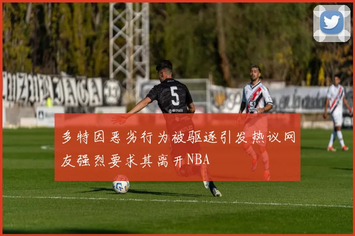 多特因恶劣行为被驱逐引发热议网友强烈要求其离开NBA