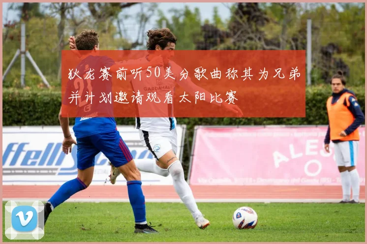 狄龙赛前听50美分歌曲称其为兄弟并计划邀请观看太阳比赛