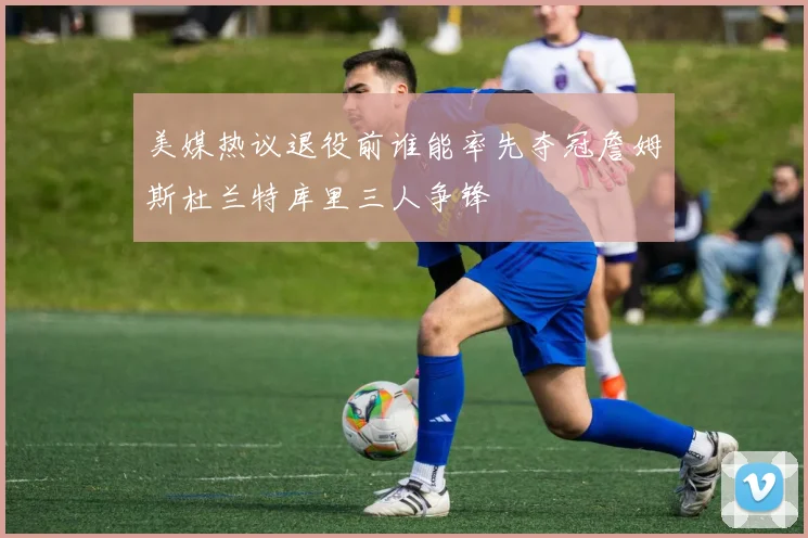 美媒热议退役前谁能率先夺冠詹姆斯杜兰特库里三人争锋