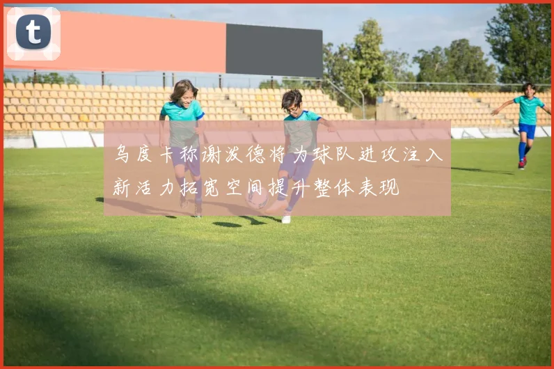 乌度卡称谢泼德将为球队进攻注入新活力拓宽空间提升整体表现