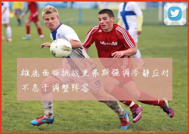 雄鹿面临挑战里弗斯强调冷静应对不急于调整阵容