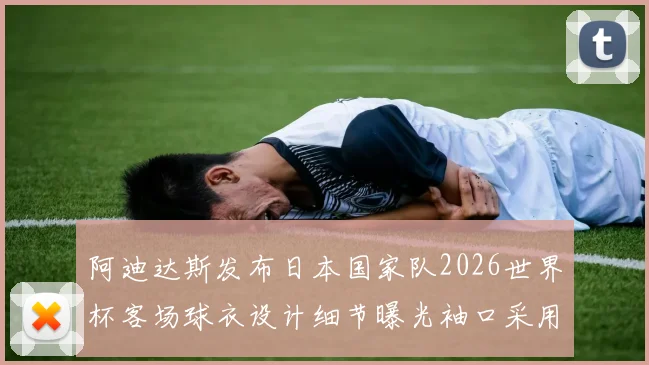 阿迪达斯发布日本国家队2026世界杯客场球衣设计细节曝光袖口采用纯黑风格