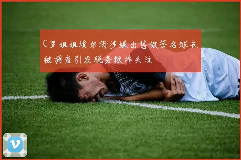 C罗姐姐埃尔玛涉嫌出售假签名球衣被调查引发税务欺诈关注