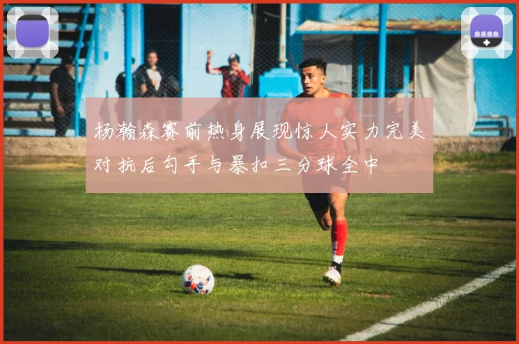 杨瀚森赛前热身展现惊人实力完美对抗后勾手与暴扣三分球全中