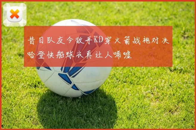 昔日队友今敌手KD穿火箭战袍对决哈登快船球衣真让人唏嘘