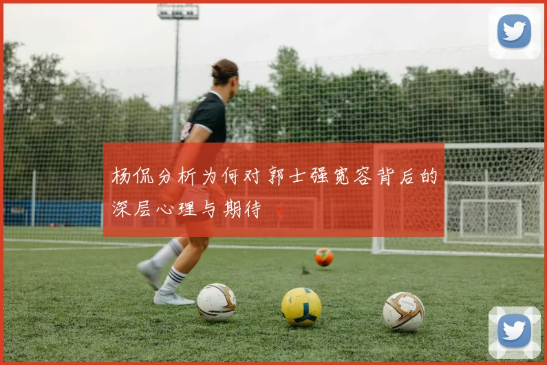 杨侃分析为何对郭士强宽容背后的深层心理与期待