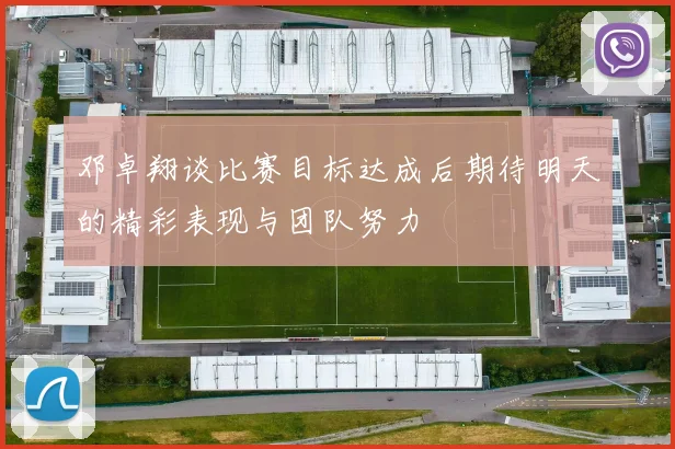 邓卓翔谈比赛目标达成后期待明天的精彩表现与团队努力
