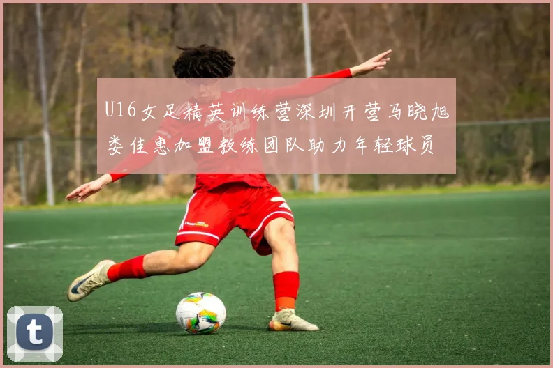 U16女足精英训练营深圳开营马晓旭娄佳惠加盟教练团队助力年轻球员成长