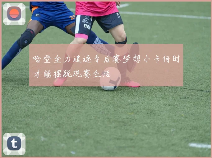 哈登全力追逐季后赛梦想小卡何时才能摆脱观赛生活