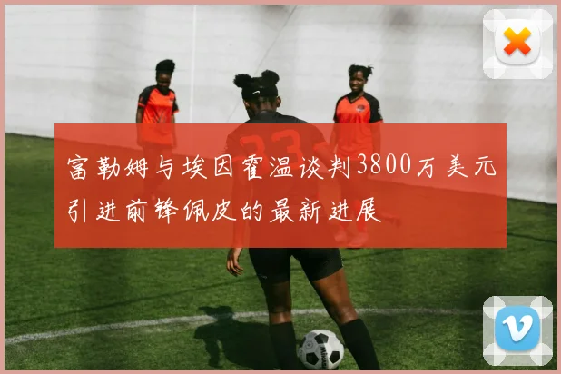 富勒姆与埃因霍温谈判3800万美元引进前锋佩皮的最新进展