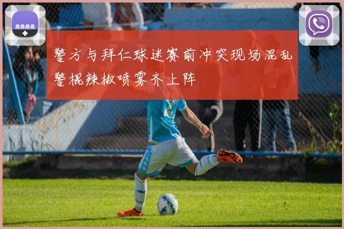 警方与拜仁球迷赛前冲突现场混乱警棍辣椒喷雾齐上阵