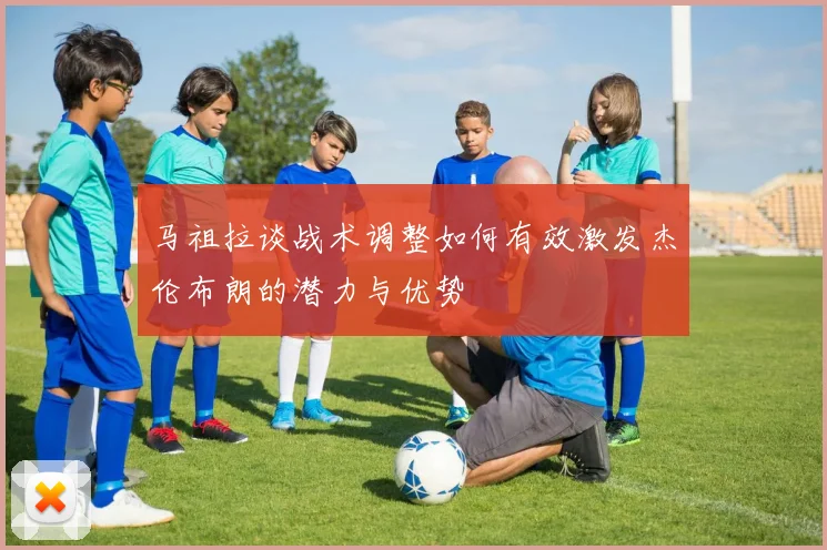 马祖拉谈战术调整如何有效激发杰伦布朗的潜力与优势