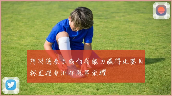 阿玛德表示我们有能力赢得比赛目标直指非洲杯冠军荣耀