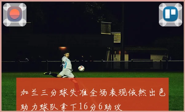 加兰三分球失准全场表现依然出色助力球队拿下16分6助攻
