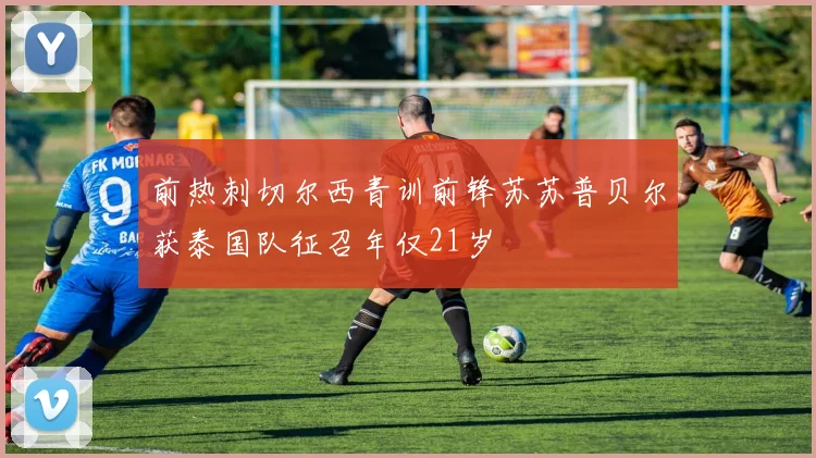 前热刺切尔西青训前锋苏苏普贝尔获泰国队征召年仅21岁