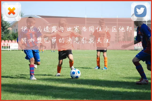伊尼戈透露与坎塞洛同住小区他即将加盟巴萨的消息引发关注