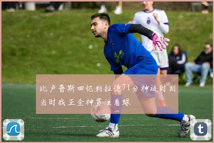 比卢普斯回忆利拉德71分神迹时刻当时我正全神贯注看球