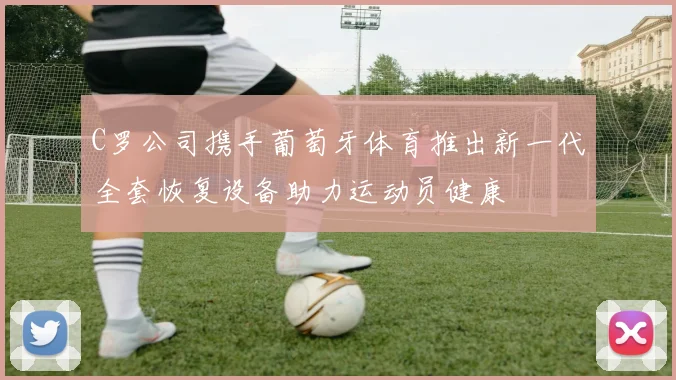 C罗公司携手葡萄牙体育推出新一代全套恢复设备助力运动员健康