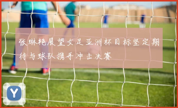 张琳艳展望女足亚洲杯目标坚定期待与球队携手冲击决赛