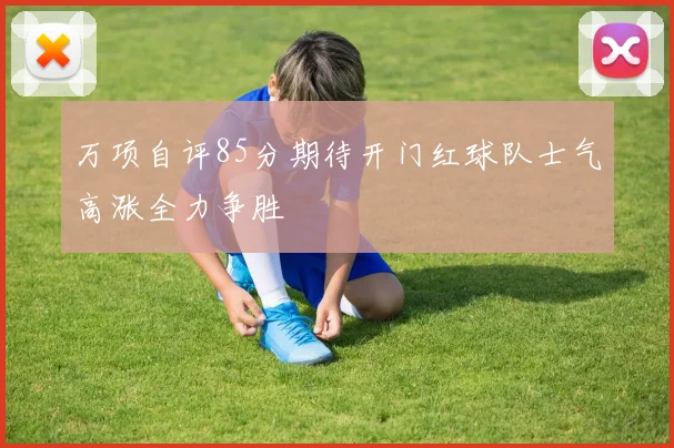 万项自评85分期待开门红球队士气高涨全力争胜