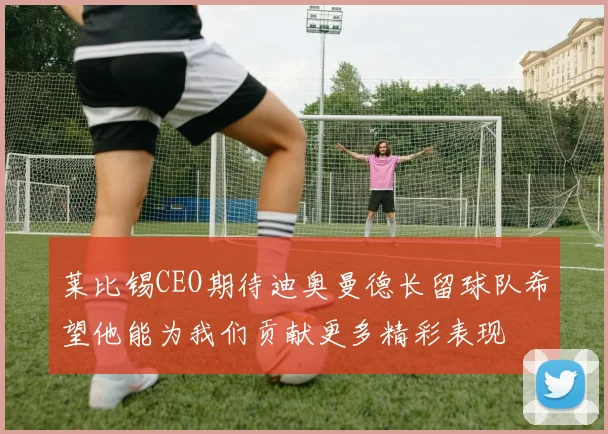 莱比锡CEO期待迪奥曼德长留球队希望他能为我们贡献更多精彩表现