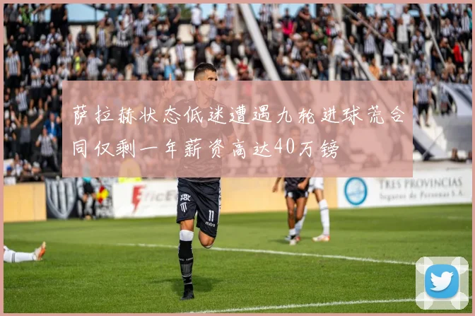 萨拉赫状态低迷遭遇九轮进球荒合同仅剩一年薪资高达40万镑