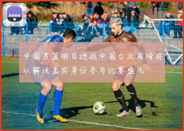 中国男篮明日迎战中国台北周琦将以解说嘉宾身份参与比赛盛况