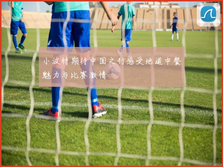 小波特期待中国之行感受地道中餐魅力与比赛激情