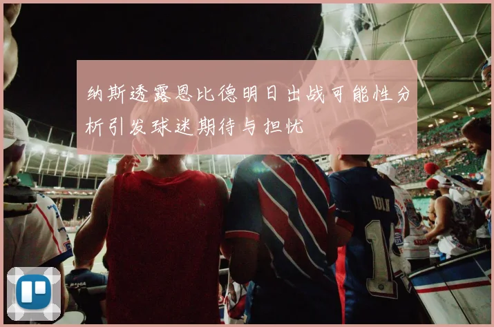 纳斯透露恩比德明日出战可能性分析引发球迷期待与担忧
