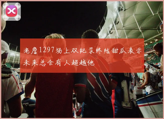 老詹1297场上双纪录终结甜瓜表示未来总会有人超越他