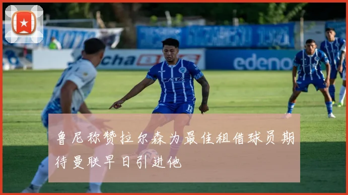 鲁尼称赞拉尔森为最佳租借球员期待曼联早日引进他