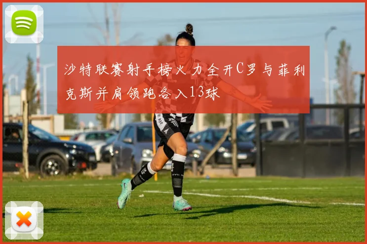 沙特联赛射手榜火力全开C罗与菲利克斯并肩领跑各入13球