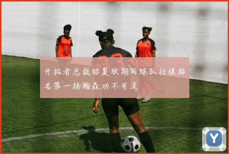 开拓者总裁称夏联期间球队社媒排名第一杨瀚森功不可没