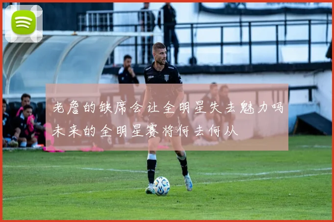 老詹的缺席会让全明星失去魅力吗未来的全明星赛将何去何从